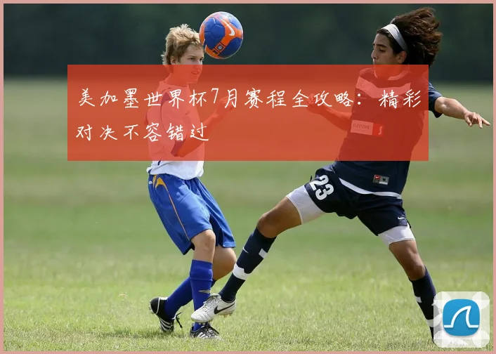 美加墨世界杯7月赛程全攻略：精彩对决不容错过