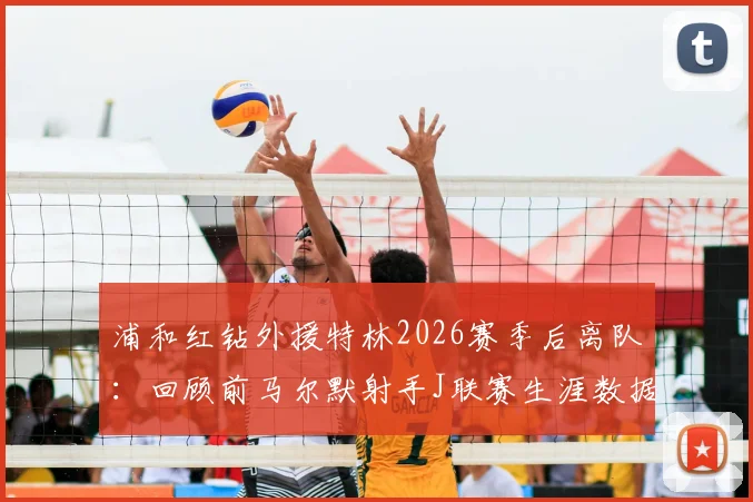 浦和红钻外援特林2026赛季后离队：回顾前马尔默射手J联赛生涯数据与未来去向分析
