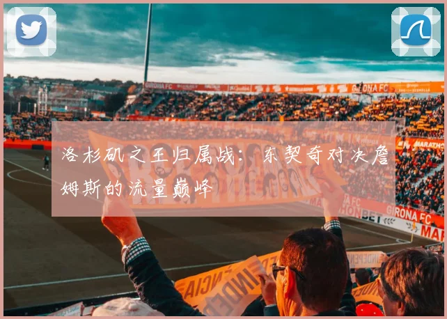 洛杉矶之王归属战：东契奇对决詹姆斯的流量巅峰