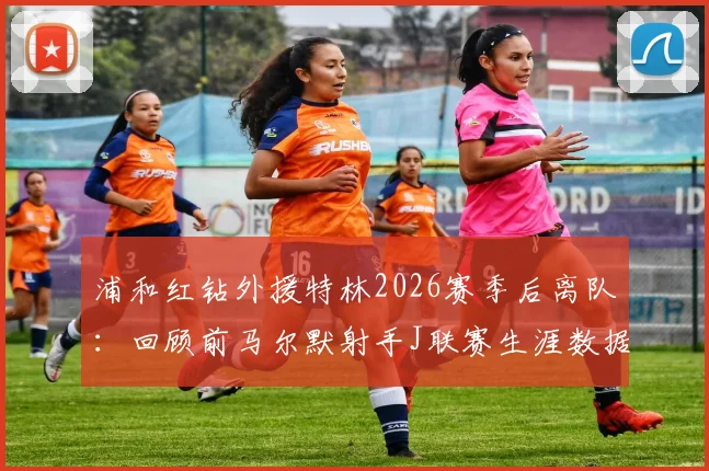 浦和红钻外援特林2026赛季后离队:回顾前马尔默射手J联赛生涯数据与未来去向分析
