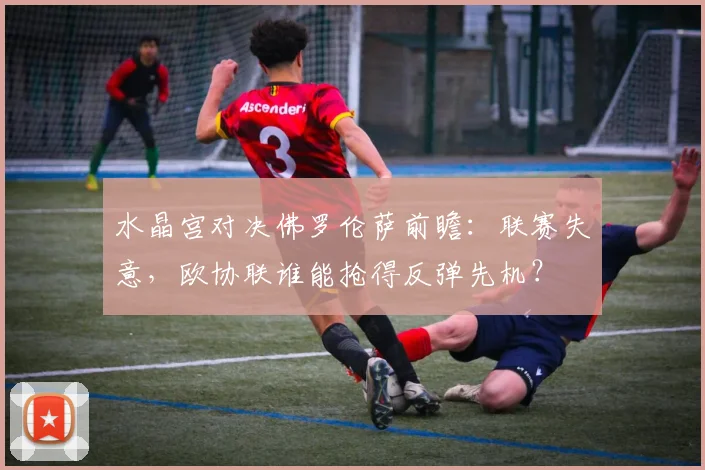 水晶宫对决佛罗伦萨前瞻:联赛失意,欧协联谁能抢得反弹先机?